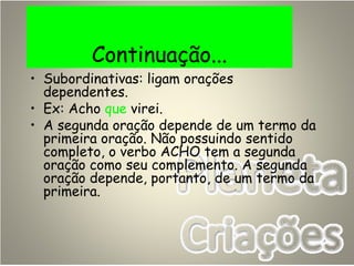 Continuação...
• Subordinativas: ligam orações
dependentes.
• Ex: Acho que virei.
• A segunda oração depende de um termo da
primeira oração. Não possuindo sentido
completo, o verbo ACHO tem a segunda
oração como seu complemento. A segunda
oração depende, portanto, de um termo da
primeira.
 