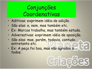 Conjunções
Coordenativas
• Aditivas: exprimem idéia de adição.
• São elas: e, nem, mas também etc.
• Ex: Marcos trabalha, mas também estuda.
• Adversativas: exprimem idéia de oposição.
• São elas: mas, porém, todavia, contudo,
entretanto etc.
• Ex: A peça foi boa, mas não agradou a
todos.
 