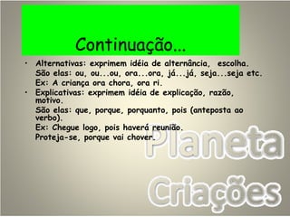 Continuação...
• Alternativas: exprimem idéia de alternância, escolha.
São elas: ou, ou...ou, ora...ora, já...já, seja...seja etc.
Ex: A criança ora chora, ora ri.
• Explicativas: exprimem idéia de explicação, razão,
motivo.
São elas: que, porque, porquanto, pois (anteposta ao
verbo).
Ex: Chegue logo, pois haverá reunião.
Proteja-se, porque vai chover.
 