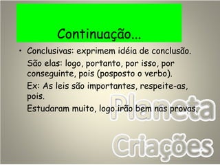 Continuação...
• Conclusivas: exprimem idéia de conclusão.
São elas: logo, portanto, por isso, por
conseguinte, pois (posposto o verbo).
Ex: As leis são importantes, respeite-as,
pois.
Estudaram muito, logo irão bem nas provas.
 