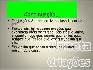 Continuação...
• Conjunções Subordinativas: classificam-se
em:
• Temporais: introduzem orações que
exprimem idéia de tempo. São elas: quando,
enquanto, logo que, depois que, antes que,
sempre que, desde que, até que, assim que
etc.
• Ex: Assim que tocou o sinal, os alunos
saíram da classe.
 