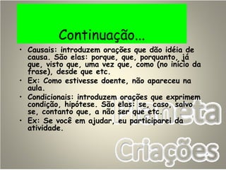 Continuação...
• Causais: introduzem orações que dão idéia de
causa. São elas: porque, que, porquanto, já
que, visto que, uma vez que, como (no início da
frase), desde que etc.
• Ex: Como estivesse doente, não apareceu na
aula.
• Condicionais: introduzem orações que exprimem
condição, hipótese. São elas: se, caso, salvo
se, contanto que, a não ser que etc.
• Ex: Se você em ajudar, eu participarei da
atividade.
 