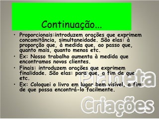 Continuação...
• Proporcionais:introduzem orações que exprimem
concomitância, simultaneidade. São elas: à
proporção que, à medida que, ao passo que,
quanto mais, quanto menos etc.
• Ex: Nosso trabalho aumenta à medida que
encontramos novos clientes.
• Finais: introduzem orações que exprimem
finalidade. São elas: para que, a fim de que
etc.
• Ex: Coloquei o livro em lugar bem visível, a fim
de que possa encontrá-lo facilmente.
 