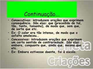 Continuação...
• Consecutivas: introduzem orações que exprimem
consequência. São elas: que (precedido de tal,
tão, tanto, tamanho), de modo que, sem que,
de sorte que etc.
• Ex: O calor era tão intenso, de modo que o
asfalto amoleceu..
• Concessivas: introduzem orações que exprimem
um certo sentido de contrariedade. São elas:
embora, conquanto que, ainda que, mesmo que
etc.
• Ex: Embora estivesse doente, foi à escola.
 