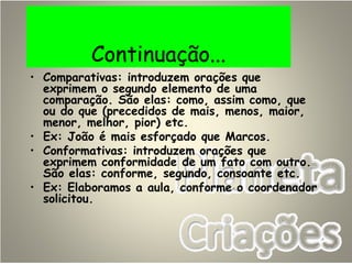 Continuação...
• Comparativas: introduzem orações que
exprimem o segundo elemento de uma
comparação. São elas: como, assim como, que
ou do que (precedidos de mais, menos, maior,
menor, melhor, pior) etc.
• Ex: João é mais esforçado que Marcos.
• Conformativas: introduzem orações que
exprimem conformidade de um fato com outro.
São elas: conforme, segundo, consoante etc.
• Ex: Elaboramos a aula, conforme o coordenador
solicitou.
 
