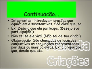 Continuação...
• Integrantes: introduzem orações que
equivalem a substantivos. São elas: que, se.
• Ex: Desejo que ela participe. (Desejo sua
participação.)
• Não sei se ele virá. (Não sei de sua vinda.)
• Observação: São chamadas de locuções
conjuntivas as conjunções representadas
por duas ou mais palavras. Ex: à proporção
que, desde que etc.
 