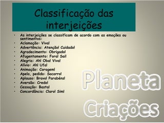 Classificação das
interjeições
• As interjeições se classificam de acordo com as emoções ou
sentimentos:
• Aclamação: Viva!
• Advertência: Atenção! Cuidado!
• Agradecimento: Obrigado!
• Afugentamento: Fora! Sai!
• Alegria: Ah! Oba! Viva!
• Alívio: Ah! Ufa!
• Animação: Coragem!
• Apelo, pedido: Socorro!
• Aplauso: Bravo! Parabéns!
• Aversão: Credo!
• Cessação: Basta!
• Concordância: Claro! Sim!
 