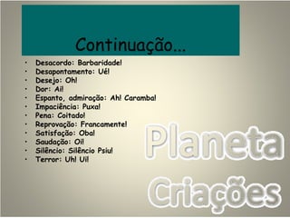 Continuação...
• Desacordo: Barbaridade!
• Desapontamento: Ué!
• Desejo: Oh!
• Dor: Ai!
• Espanto, admiração: Ah! Caramba!
• Impaciência: Puxa!
• Pena: Coitado!
• Reprovação: Francamente!
• Satisfação: Oba!
• Saudação: Oi!
• Silêncio: Silêncio Psiu!
• Terror: Uh! Ui!
 
