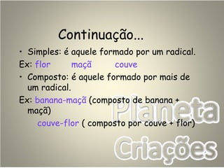 Continuação...
• Simples: é aquele formado por um radical.
Ex: flor maçã couve
• Composto: é aquele formado por mais de
um radical.
Ex: banana-maçã (composto de banana +
maçã)
couve-flor ( composto por couve + flor)
 