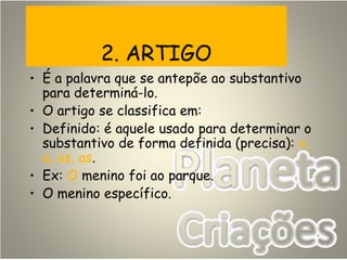 2. ARTIGO
• É a palavra que se antepõe ao substantivo
para determiná-lo.
• O artigo se classifica em:
• Definido: é aquele usado para determinar o
substantivo de forma definida (precisa): o,
a, os, as.
• Ex: O menino foi ao parque.
• O menino específico.
 