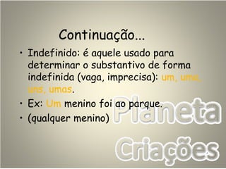 Continuação...
• Indefinido: é aquele usado para
determinar o substantivo de forma
indefinida (vaga, imprecisa): um, uma,
uns, umas.
• Ex: Um menino foi ao parque.
• (qualquer menino)
 