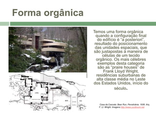 Forma orgânica
Temos uma forma orgânica
quando a configuração final
do edifício é “a posteriori”,
resultado do posicionamento
das unidades espaciais, que
são justapostas à maneira de
células de um tecido
orgânico. Os mais célebres
exemplos desta categoria
são as “praire houses” de
Frank Lloyd Wright,
residências suburbanas de
alta classe média no Leste
dos Estados Unidos, início do
século.
Casa da Cascata. Bear Run, Pensilvânia. 1936. Arq.
F. Ll. Wright. Imagens http://www.coolboom.net
 
