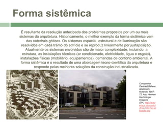Forma sistêmica
É resultante da resolução antecipada dos problemas propostos por um ou mais
sistemas da arquitetura. Historicamente, o melhor exemplo da forma sistêmica vem
das catedrais góticas. Os sistemas espacial, estrutural e de iluminação são
resolvidos em cada tramo do edifício e se reproduz linearmente por justaposição.
Atualmente os sistemas envolvidos são de maior complexidade, incluindo a
estrutura, as instalações técnicas (ar condicionado, eletricidade, água e esgoto),
instalações físicas (mobiliário, equipamentos), demandas de conforto ambiental. A
forma sistêmica é o resultado de uma abordagem tecno-científica da arquitetura e
responde pelas melhores soluções da construção industrializada.
Companhia
Centraal Beheer.
Apeldoorn,
Holanda. 1967-
72. Arq. Herman
Hertzberger.
Imagens
(Dir,) http://acad
emics.triton.edu/
(Esq.)http://en.wi
kipedia.org
 
