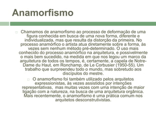Anamorfismo
 Chamamos de anamorfismo ao processo de deformação de uma
figura conhecida em busca de uma nova forma, diferente e
individualizada, mas que resulta da distorção da primeira. No
processo anamórfico o artista atua diretamente sobre a forma, às
vezes sem nenhum método pré-determinado. O uso mais
conhecido do processo anamórfico na arquitetura, e possivelmente
o mais bem sucedido, na medida em que nos legou um marco da
arquitetura de todos os tempos, é, certamente, a capela de Notre-
Dame du Haut, em Ronchamp, de Le Corbusier (1950-55). Um
trabalho que surpreendeu todo o mundo, mas sobretudo aos
discípulos do mestre.
 O anamorfismo foi também utilizado pelos arquitetos
expressionistas, às vezes assistidos por intenções
representativas, mas muitas vezes com uma intenção de maior
ligação com a natureza, na busca de uma arquitetura orgânica.
Mais recentemente, o anamorfismo é uma prática comum nos
arquitetos desconstrutivistas.
 