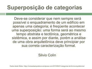 Superposição de categorias
Deve-se considerar que nem sempre será
possível o enquadramento de um edifício em
apenas uma categoria; é freqüente acontecer
uma superposição: uma forma será ao mesmo
tempo abstrata e tectônica, geométrica e
sistêmica, e assim por diante, porém a análise
de uma obra arquitetônica deve principiar por
sua correta caracterização formal.
Silvio Colin
Dados deste Slides: https://coisasdaarquitetura.wordpress.com/2010/06/21/categorias-da-forma-arquitetonica/
 