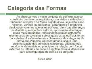 Categoria das Formas
Ao observarmos o vasto conjunto de edifícios que se
constitui o domínio da arquitetura, com vistas a entender o
fenômeno complexo da forma arquitetônica, seja esta visão
histórica, vertical, ou horizontal, abrangendo a produção
atual, observaremos que estes edifícios, além das diferenças
acidentais que ostentam entre si, apresentam diferenças
muito mais profundas, relacionadas com as estruturas
elementares de conceitos sob os quais estes edifícios foram
concebidos. A estas estruturas chamamos de categorias da
forma arquitetônica. Apresentamos a seguir uma
sistematização das principais categorias, baseada nos
modos fundamentais ou princípios de relação com fontes
externas ou internas de onde o arquiteto extrai a idéia inicial
para a configuração do edifício ou conjunto.
Silvio Colin
 