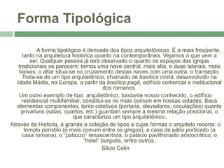 Forma Tipológica
A forma tipológica é derivada dos tipos arquitetônicos. É a mais freqüente,
tanto na arquitetura histórica quanto na contemporânea. Vejamos o que vem a
ser. Qualquer pessoa já terá observado o quanto os espaços das igrejas
tradicionais se parecem: temos uma nave central, mais alta, e duas laterais, mais
baixas; o altar situa-se no cruzamento destas naves com uma outra, o transepto.
Trata-se de um tipo arquitetônico, chamado de basílica cristã, desenvolvido na
Idade Média, na Europa, a partir da basílica pagã, edifício comercial e institucional
dos romanos.
Um outro exemplo de tipo arquitetônico, bastante nosso conhecido, o edifício
residencial multifamiliar, constitui-se no mais comum em nossas cidades. Seus
elementos componentes, tanto coletivos (portaria, elevadores, circulações) quanto
privativos (salas, quartos, etc.) guardam sempre a mesma relação posicional, o
que caracteriza um tipo arquitetônico.
Através da História, é grande a coleção de tipos a cujas formas o arquiteto recorre: o
templo peristilo (o mais comum entre os gregos), a casa de pátio porticado (a
casa romana), o “palazzo” renascentista, o palácio pavilhonado aristocrático, o
“hotel” burguês, entre outros.
Silvio Colin
 