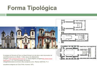 Forma Tipológica
As igrejas do Período do Ouro no Brasil formam um dos tipos mais recorrentes da
arquitetura barroca no Brasil. 1- Bom Jesus dos Matosinhos
(Imagem http://viajeaqui.abril.com.br); 2- Santa Efigênia (Imagemhttp://www.travel-
earth.com); 3- N. S da Conceição de Antonio
(Imagemdramabarrocomineiro.files.wordpress.com). Plantas SANTOS, P. A
arquitetura eeligiosa em Ouro Preto. Kosmos 1951.
 