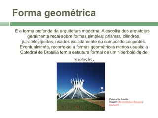 Forma geométrica
É a forma preferida da arquitetura moderna. A escolha dos arquitetos
geralmente recai sobre formas simples: prismas, cilindros,
paralelepípedos, usados isoladamente ou compondo conjuntos.
Eventualmente, recorre-se a formas geométricas menos usuais: a
Catedral de Brasília tem a estrutura formal de um hiperbolóide de
revolução.
Catedral de Brasília.
Imagem http://architetour.files.word
press.com
 