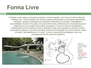Forma Livre
É também muito usada na arquitetura moderna. A forma abstrata, visto não ter nenhum referente
imediato, isto é, não se parecer com formas usadas anteriormente ou com figuras geométricas
familiares, atendeu à perfeição aos requisitos modernistas de inovação, originalidade e
funcionalidade. Quanto à inovação, a busca de formas não conhecidas era uma exigência para a
criação de um novo código desvinculado do passado; no que se refere à originalidade, o
atendimento ao mito romântico da forma original era visto como oposição ao passado recente,
de obediência clássica, e portanto normativa; quanto à funcionalidade, se a forma deveria “seguir
a função”, não poderia ser um “a priori”, como é o caso da forma tipológica, mas uma
conseqüência final do estudo do problema.
Casa das
Canoas. Rio de
Janeiro, 1851-3.
Arq. O.
Niemeyer.
Imagens
(Dir) http://www.
neurosoftware.ro
/ (Esq.) Arte-
concepcao.blogs
pot.com
 