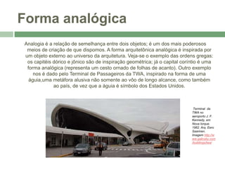 Forma analógica
Analogia é a relação de semelhança entre dois objetos; é um dos mais poderosos
meios de criação de que dispomos. A forma arquitetônica analógica é inspirada por
um objeto externo ao universo da arquitetura. Veja-se o exemplo das ordens gregas:
os capitéis dórico e jônico são de inspiração geométrica; já o capital coríntio é uma
forma analógica (representa um cesto ornado de folhas de acanto). Outro exemplo
nos é dado pelo Terminal de Passageiros da TWA, inspirado na forma de uma
águia,uma metáfora alusiva não somente ao vôo de longo alcance, como também
ao país, de vez que a águia é símbolo dos Estados Unidos.
Terminal da
TWA no
aeroporto J. F.
Kennedy, em
Nova Iorque.
1962. Arq. Eero
Saarinen.
Imagem http://w
ww.galinsky.com
/buildings/twa/
 