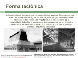 Forma tectônica
A forma tectônica é determinada por necessidades técnicas. Observemos, por
exemplo, os telhados de águas” inclinadas, uma solução de cobertura que
atravessa toda a História da Arquitetura. A inclinação deve-se à
necessidade de facilitar o escoamento das águas ou de neve. Um outro
exemplo de forma tectônica nos é dado pelo arco, que tantos serviços
prestou à arquitetura tradicional.
Fábrica de chapéus Steinberg, Luckenwalde (1921-1923). Erich
Mendelsohn. Imagens (Dir.) http://www2.uni-jena.de/
A palavra tectônica vem do grego “tektonikés”, (subentendendo “techne”) e significa “a
arte de construir edifícios”, segundo o “Novo Dicionário na Língua Portuguesa”, de
Aurélio Buarque de Holanda Ferreira.
 