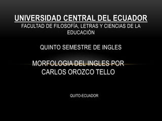 MORFOLOGIA DEL INGLES POR
CARLOS OROZCO TELLO
UNIVERSIDAD CENTRAL DEL ECUADOR
FACULTAD DE FILOSOFÍA, LETRAS Y CIENCIAS DE LA
EDUCACIÓN
QUINTO SEMESTRE DE INGLES
QUITO-ECUADOR
 