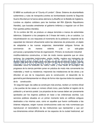 El MBW es sustituido por el “County of London”. Obras: Sistema de alcantarillado subterráneo y rutas de transporte.Londres es bombardeada durante la Segunda Guerra Mundial por la fuerza aérea alemana (Luftwaffe) en la Batalla de Inglaterra. Londres es objetivo cotidiano para las bombas del IRA (Ejército Republicano Irlandés), que buscaba amedrentar al gobierno británico a negociar con el Sinn Fein (partido político irlandés). 
En la cumbre del G8, se produce un ataque terrorista a manos de extremistas islámicos. Golpearon a los pasajeros de 3 líneas del metro y de un autobús. La industrialización es una respuesta al incremento de la población y depende de la capacidad de intervenir eficazmente sobre las relaciones de producción, al objeto de adaptarlas a las nuevas exigencias; desmantelar antiguas formas de convivencia de manera violenta y de un solo golpe pornuevas y apropiadas formas de organización. Primero, la revolución industrial modifica latécnica constructiva, si bien de modo menos aparente que en otros sectores. los materiales tradicionales: piedra, ladrillo, madera son trabajados de manera más racional y distribuidos más libremente adicionándose a estos, nuevos materiales como la fundición de hierro, vidrio y más tarde el hormigón; los progresos de la ciencia permiten poner en práctica de modo más conveniente los materiales y medir su resistencia; mejorando las instalaciones de las obras y se difunden el uso de la maquinaria para la construcción; el desarrollo de la geometría,permiterepresentar en dibujo de forma más rigurosa todos los aspectos de la construcción. 
En segundo lugar, las calles se construyen más anchas, reciben un nombre oficial y las puertas de las casas un número oficial cívico, para facilitar el registro de la población y el servicio postal. Los proyectos de las nuevas deben ser previamente aprobados por los órganos públicos en base a las ordenanzas escritas. Los servicios públicos situados en un primer momento tanto en edificios antiguos destinados a los mismos usos, como en aquellos que fueron confiscados a las órdenes religiosas, exigen nuevas construcciones cada vez más numerosas que reproduzcan el racionalismo de las instituciones que representan y que por sus dimensiones entran difícilmente en los espacios de la ciudad tradicional, así  