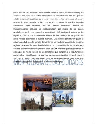 como los que den situarse a determinada distancia, como los cementerios y las cárceles, así pues todas estas construcciones conjuntamente con los grandes establecimientos industriales se levantan más allá de los perímetros urbanos y rompen la forma unitaria de las ciudades mucho antes de que los espacios suburbanos sean invadidos por los barrios periféricos .Incluso las transformaciones globales se institucionalizan por medio de los planes reguladores, según una costumbre generalizada; definiéndose el sistema de los espacios públicos que comprenden además de las calles y de las plazas, las zonas verdes destinadas a pública diversión. Los parques constituyen quizás la mayor novedad de este periodo derivando de los modelos utópicos del creciente régimen para uso de todos los ciudadanos La construcción de las carreteras y canales se intensifica en los primeros años del XIX mientras que los gobiernos se preocupan de modo especial de las carreteras, que cumplen, a la vez, funciones comerciales y estratégicas. La aparición de nuevos materiales como el hierro y vidrio en la construcción, pero solo a partir de esta época los progresos técnicos permiten extender sus aplicaciones al introducir conceptos 
 