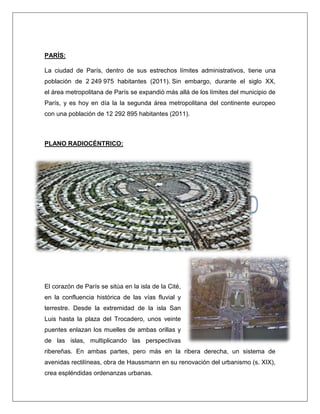 PARÍS: La ciudad de París, dentro de sus estrechos límites administrativos, tiene una población de 2 249 975 habitantes (2011). Sin embargo, durante el siglo XX, el área metropolitana de París se expandió más allá de los límites del municipio de París, y es hoy en día la la segunda área metropolitana del continente europeo con una población de 12 292 895 habitantes (2011). PLANO RADIOCÉNTRICO: El corazón de París se sitúa en la isla de la Cité, en la confluencia histórica de las vías fluvial y terrestre. Desde la extremidad de la isla San Luis hasta la plaza del Trocadero, unos veinte puentes enlazan los muelles de ambas orillas y de las islas, multiplicando las perspectivas ribereñas. En ambas partes, pero más en la ribera derecha, un sistema de avenidas rectilíneas, obra de Haussmann en su renovación del urbanismo (s. XIX), crea espléndidas ordenanzas urbanas. 
 