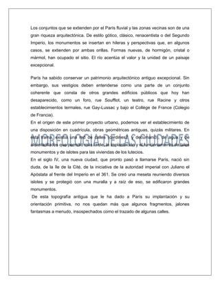 Los conjuntos que se extienden por el París fluvial y las zonas vecinas son de una gran riqueza arquitectónica. De estilo gótico, clásico, renacentista o del Segundo Imperio, los monumentos se insertan en hileras y perspectivas que, en algunos casos, se extienden por ambas orillas. Formas nuevas, de hormigón, cristal o mármol, han ocupado el sitio. El río acentúa el valor y la unidad de un paisaje excepcional. 
París ha sabido conservar un patrimonio arquitectónico antiguo excepcional. Sin embargo, sus vestigios deben entenderse como una parte de un conjunto coherente que consta de otros grandes edificios públicos que hoy han desaparecido, como un foro, rue Soufflot, un teatro, rue Racine y otros establecimientos termales, rue Gay-Lussac y bajo el Collège de France (Colegio de Francia). 
En el origen de este primer proyecto urbano, podemos ver el establecimiento de una disposición en cuadrícula, obras geométricas antiguas, quizás militares. En esta trama, existía una red de calles (cardines2 y decumani3), de agua y de alcantarillados que permitió más tarde, la implantación y el funcionamiento de tales monumentos y de islotes para las viviendas de los lutecios. 
En el siglo IV, una nueva ciudad, que pronto pasó a llamarse París, nació sin duda, de la île de la Cité, de la iniciativa de la autoridad imperial con Juliano el Apóstata al frente del Imperio en el 361. Se creó una meseta reuniendo diversos islotes y se protegió con una muralla y a raíz de eso, se edificaron grandes monumentos. 
De esta topografía antigua que le ha dado a París su implantación y su orientación primitiva, no nos quedan más que algunos fragmentos, jalones fantasmas a menudo, insospechados como el trazado de algunas calles. 
 