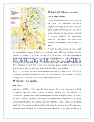 (Distrito 5) El Cardo maximus* 
La rue Saint-Jacques 
La rue Saint-Jacques es la más antigua de París. Su alineación occidental original constituye el trazado fundador de la ciudad romana. Se cree que en el punto más alto de este eje se implantó la primera estación de geómetras romanos. Este punto cero debe estar situado precisamente delante del n. º 174. 
A partir de esta primera marca se trazó el cuadriculado urbano primitivo cuyo módulo mide 300 pies romanos (el pie romano equivale a 0,296 m), es decir 88,80 m. La anchura de la calle, conservada entre los números 176 y 184 y 151 y 171, corresponde a la de la calle antigua. Hacia el sur, a la altura de la rue de l’Abbé-de- l’Epée, delante de la iglesia de Saint-Jacques-du-Haut-Pas, la calle inicia un sesgo que se puede interpretar como la unión de la calle romana a un sistema de carreteras más antiguo. 
De hecho, el cardo maximus4 es la sección urbana de una calle que va de Orléans a Senlis y permite cruzar el Sena. Hacia el norte, continúa por la rue de la Cité en la isla y por la rue Saint-Martin en la orilla derecha del río. 
(Distrito 5) Rue Soufflot 
«Le forum» 
«Le forum» (El foro) (178 m por 89) es el símbolo de la vida cívica urbana. Está compuesto por una plaza rodeada al oeste, norte y sur, de pórticos con columnatas, que reposan en la parte occidental sobre un criptopórtico5. Al oeste, se alza el templo (donde se encuentran actualmente los números del 22 al 26 de la rue Soufflot) donde se celebraba el culto imperial. Al este, una basílica estaba destinada a la gestión de los asuntos materiales del asentamiento. Dos puertas, situadas en el medio de los amplios laterales, permitían el acceso a la plaza y a  