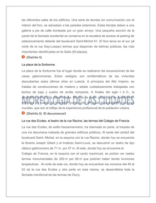 las diferentes salas de los edificios. Una serie de tiendas sin comunicación con el interior del foro, se adosaban a las paredes exteriores. Estas tiendas daban a una galería a pie de calle bordeada por un gran arroyo. Una pequeña sección de la pared de la fachada occidental se conserva en la escalera de acceso al parking de estacionamiento delante del boulevard Saint-Michel 61. El foro tenía en el sur (al norte de la rue Gay-Lussac) termas que disponían de letrinas públicas, las más importantes identificadas en la Galia (50 plazas). 
(Distrito 5) 
La place de la Sorbonne 
La place de la Sorbonne fue el lugar donde se realizaron las excavaciones de las casas galorromanas. Estos vestigios son emblemáticos de las viviendas descubiertas estos últimos años en Lutecia. A principios del Alto Imperio, se trataba de construcciones de madera y adobe cuidadosamente trabajadas con techos de paja y suelos de arcilla compacta. A finales del siglo I d. C., la albañilería comenzó a desarrollarse. Muchas de estas casas fijas se beneficiaron entonces de suelos de hormigón, conducción de agua, hipocaustos6 y pinturas murales, que son el reflejo de la experiencia profesional de la población urbana. 
(Distrito 5) El decumanus3 
La rue des Ecoles, el teatro de la rue Racine, las termas del Colegio de Francia 
La rue des Ecoles, de estilo haussmanniano, ha retomado en parte, el trazado de una vía decumana rodeada de grandes edificios públicos. Al oeste del cardo2 del boulevard Saint- Michel, en la esquina con la rue Racine, donde hoy se encuentra la librería Joseph Gibert y el Instituto Saint-Louis, se descubrió un teatro de tipo clásico galorromano de 71 m por 47 m. Al este, donde hoy se encuentra el 
Colegio de Francia, en la esquina con el cardo maximus4, se podían ver vastas termas monumentales de 200 m por 86 m que podrían haber tenido funciones terapéuticas. Al norte de esta vía, donde hoy se encuentran los números del 49 al 53 de la rue des Ecoles y otra parte en esta misma, se desarrollaba toda la fachada meridional de las termas de Cluny. 
 