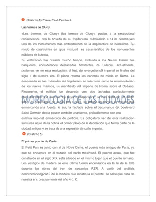 (Distrito 5) Place Paul-Painlevé 
Las termas de Cluny 
«Les thermes de Cluny» (las termas de Cluny), gracias a la excepcional conservación, con la bóveda de su frigidarium7 culminando a 14 m, constituyen uno de los monumentos más emblemáticos de la arquitectura de balnearios. Su modo de construirlas en opus mixtum8 es característico de los monumentos públicos de Lutecia. 
Su edificación fue durante mucho tiempo, atribuida a los Nautes Parisii, los barqueros, considerados destacados habitantes de Lutecia. Actualmente, podemos ver en esta realización, el fruto del evergetismo9 imperial de finales del siglo II de nuestra era. El plano retoma los cánones de moda en Roma. La decoración de las ménsulas del frigidarium se interpreta como la representación de los navíos marinos, un manifiesto del imperio de Roma sobre el Océano. Finalmente, el edificio fue decorado con dos fachadas particularmente monumentales que aunque hoy hayan desaparecido, se han restituido. Al norte, sobre el decumanus de la rue des Ecoles, se alzaba un pórtico de columnatas enmarcando una fuente. Al sur, la fachada sobre el decumanus del boulevard Saint-Germain debía poseer también una fuente, probablemente con una 
estatua imperial enmarcada de pórticos. Es obligatorio ver de esta realización suntuosa al pie de la colina, el primer plano de la decoración que forma parte de la ciudad antigua y se trata de una expresión de culto imperial. 
(Distrito 5) 
El primer puente de París 
El Petit Pont es junto con el de Notre Dame, el puente más antiguo de París, ya que se encuentra en el trazado del cardo maximus4. El puente actual, que fue construido en el siglo XIX, está situado en el mismo lugar que el puente romano. Los vestigios de madera de este último fueron encontrados en la île de la Cité durante las obras del tren de cercanías RER. A partir del análisis dendrocronológico10 de la madera que constituía el puente, se sabe que data de nuestra era, precisamente del año 4 d. C.  