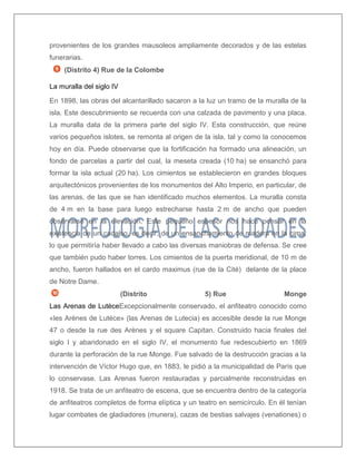 provenientes de los grandes mausoleos ampliamente decorados y de las estelas funerarias. 
(Distrito 4) Rue de la Colombe 
La muralla del siglo IV 
En 1898, las obras del alcantarillado sacaron a la luz un tramo de la muralla de la isla. Este descubrimiento se recuerda con una calzada de pavimento y una placa. La muralla data de la primera parte del siglo IV. Esta construcción, que reúne varios pequeños islotes, se remonta al origen de la isla, tal y como la conocemos hoy en día. Puede observarse que la fortificación ha formado una alineación, un fondo de parcelas a partir del cual, la meseta creada (10 ha) se ensanchó para formar la isla actual (20 ha). Los cimientos se establecieron en grandes bloques arquitectónicos provenientes de los monumentos del Alto Imperio, en particular, de las arenas, de las que se han identificado muchos elementos. La muralla consta de 4 m en la base para luego estrecharse hasta 2 m de ancho que pueden observarse en la elevación. Este pequeño espesor nos hace pensar en la existencia de un cadalso, es decir, de un ensanchamiento de madera en la cima, lo que permitiría haber llevado a cabo las diversas maniobras de defensa. Se cree que también pudo haber torres. Los cimientos de la puerta meridional, de 10 m de ancho, fueron hallados en el cardo maximus (rue de la Cité) delante de la place de Notre Dame. 
(Distrito 5) Rue Monge Las Arenas de LutèceExcepcionalmente conservado, el anfiteatro conocido como «les Arènes de Lutèce» (las Arenas de Lutecia) es accesible desde la rue Monge 47 o desde la rue des Arènes y el square Capitan. Construido hacia finales del siglo I y abandonado en el siglo IV, el monumento fue redescubierto en 1869 durante la perforación de la rue Monge. Fue salvado de la destrucción gracias a la intervención de Víctor Hugo que, en 1883, le pidió a la municipalidad de París que lo conservase. Las Arenas fueron restauradas y parcialmente reconstruidas en 1918. Se trata de un anfiteatro de escena, que se encuentra dentro de la categoría de anfiteatros completos de forma elíptica y un teatro en semicírculo. En él tenían lugar combates de gladiadores (munera), cazas de bestias salvajes (venationes) o  