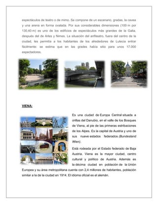 espectáculos de teatro o de mimo. Se compone de un escenario, gradas, la cavea y una arena en forma ovalada. Por sus considerables dimensiones (100 m por 130,40 m) es uno de los edificios de espectáculos más grandes de la Galia, después del de Arles y Nimes. La situación del anfiteatro, fuera del centro de la ciudad, les permitía a los habitantes de los alrededores de Lutecia entrar fácilmente: se estima que en las grades había sitio para unos 17.000 espectadores. 
VIENA: Es una ciudad de Europa Central situada a orillas del Danubio, en el valle de los Bosques de Viena, al pie de las primeras estribaciones de los Alpes. Es la capital de Austria y uno de sus nueve estados federados (Bundesland Wien). Está rodeada por el Estado federado de Baja Austria. Viena es la mayor ciudad, centro cultural y político de Austria. Además es la décima ciudad en población de la Unión Europea y su área metropolitana cuenta con 2,4 millones de habitantes, población similar a la de la ciudad en 1914. El idioma oficial es el alemán.  