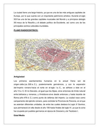 La ciudad tiene una larga historia, ya que es una de las más antiguas capitales de Europa, por lo que cuenta con un importante patrimonio artístico. Durante el siglo XIX fue una de las grandes capitales musicales del Mundo y a principios delsiglo XX meca de la filosofía y el debate político de Occidente, así como uno de los principales centros culturales mundiales. PLANO RADIOCENTRICO: Antigüedad Los primeros asentamientos humanos en la actual Viena son de origen celta (ca. 500 a. C.), posteriormente germánicos, y con la expansión del Imperio romano hacia el norte en el siglo I a. C., se adhiere a éste en el año 13 a. C. El río Danubio, al igual que los Alpes, sirve entonces de límite natural entre bárbaros y romanos, y Vindobona sirve desde entonces y hasta lacaída de Roma (año 476 d. C.) como punto de defensa del imperio. La ciudad nace como campamento del ejército romano, para controlar la Provincia de Panonia, en el que se asientan diferentes unidades, de entre las cuales destaca la Legio X Gemina, que permaneció en ella desde el año 106 hasta finales del siglo IV, ya que la zona fue ocupada por pueblos germanos en época de Graciano y de Teodosio I. Edad Media  
