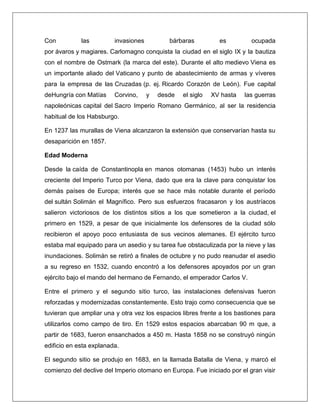 Con las invasiones bárbaras es ocupada por ávaros y magiares. Carlomagno conquista la ciudad en el siglo IX y la bautiza con el nombre de Ostmark (la marca del este). Durante el alto medievo Viena es un importante aliado del Vaticano y punto de abastecimiento de armas y víveres para la empresa de las Cruzadas (p. ej. Ricardo Corazón de León). Fue capital deHungría con Matías Corvino, y desde el siglo XV hasta las guerras napoleónicas capital del Sacro Imperio Romano Germánico, al ser la residencia habitual de los Habsburgo. En 1237 las murallas de Viena alcanzaron la extensión que conservarían hasta su desaparición en 1857. Edad Moderna Desde la caída de Constantinopla en manos otomanas (1453) hubo un interés creciente del Imperio Turco por Viena, dado que era la clave para conquistar los demás países de Europa; interés que se hace más notable durante el período del sultán Solimán el Magnífico. Pero sus esfuerzos fracasaron y los austríacos salieron victoriosos de los distintos sitios a los que sometieron a la ciudad, el primero en 1529, a pesar de que inicialmente los defensores de la ciudad sólo recibieron el apoyo poco entusiasta de sus vecinos alemanes. El ejército turco estaba mal equipado para un asedio y su tarea fue obstaculizada por la nieve y las inundaciones. Solimán se retiró a finales de octubre y no pudo reanudar el asedio a su regreso en 1532, cuando encontró a los defensores apoyados por un gran ejército bajo el mando del hermano de Fernando, el emperador Carlos V. Entre el primero y el segundo sitio turco, las instalaciones defensivas fueron reforzadas y modernizadas constantemente. Esto trajo como consecuencia que se tuvieran que ampliar una y otra vez los espacios libres frente a los bastiones para utilizarlos como campo de tiro. En 1529 estos espacios abarcaban 90 m que, a partir de 1683, fueron ensanchados a 450 m. Hasta 1858 no se construyó ningún edificio en esta explanada. El segundo sitio se produjo en 1683, en la llamada Batalla de Viena, y marcó el comienzo del declive del Imperio otomano en Europa. Fue iniciado por el gran visir  