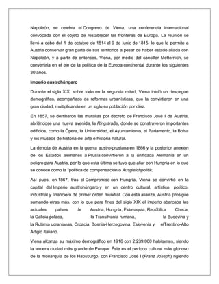 Napoleón, se celebra el Congreso de Viena, una conferencia internacional convocada con el objeto de restablecer las fronteras de Europa. La reunión se llevó a cabo del 1 de octubre de 1814 al 9 de junio de 1815, lo que le permite a Austria conservar gran parte de sus territorios a pesar de haber estado aliada con Napoleón, y a partir de entonces, Viena, por medio del canciller Metternich, se convertiría en el eje de la política de la Europa continental durante los siguientes 30 años. Imperio austrohúngaro Durante el siglo XIX, sobre todo en la segunda mitad, Viena inició un despegue demográfico, acompañado de reformas urbanísticas, que la convirtieron en una gran ciudad, multiplicando en un siglo su población por diez. En 1857, se derribaron las murallas por decreto de Francisco José I de Austria, abriéndose una nueva avenida, la Ringstraße, donde se construyeron importantes edificios, como la Ópera, la Universidad, el Ayuntamiento, el Parlamento, la Bolsa y los museos de historia del arte e historia natural. La derrota de Austria en la guerra austro-prusiana en 1866 y la posterior anexión de los Estados alemanes a Prusia convirtieron a la unificada Alemania en un peligro para Austria, por lo que esta última se tuvo que aliar con Hungría en lo que se conoce como la "política de compensación o Ausgleichpolitik. Así pues, en 1867, tras el Compromiso con Hungría, Viena se convirtió en la capital del Imperio austrohúngaro y en un centro cultural, artístico, político, industrial y financiero de primer orden mundial. Con esta alianza, Austria prosigue sumando otras más, con lo que para fines del siglo XIX el imperio abarcaba los actuales países de Austria, Hungría, Eslovaquia, República Checa, la Galicia polaca, la Transilvania rumana, la Bucovina y la Rutenia ucranianas, Croacia, Bosnia-Herzegovina, Eslovenia y elTrentino-Alto Adigio italiano. Viena alcanza su máximo demográfico en 1916 con 2.239.000 habitantes, siendo la tercera ciudad más grande de Europa. Éste es el período cultural más glorioso de la monarquía de los Habsburgo, con Francisco José I (Franz Joseph) rigiendo  