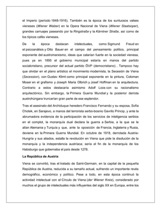 el Imperio (período 1848-1916). También es la época de los suntuosos valses vieneses (Wiener Walzer) en la Opera Nacional de Viena (Wiener Staatsoper), grandes carruajes paseando por la Ringstraße y la Kärntner Straße, así como de los típicos cafés vieneses. De la época destacan intelectuales, como Sigmund Freud en el psicoanálisis y Otto Bauer en el campo del pensamiento político, principal exponente del austromarxismo, ideas que calarían fuerte en la sociedad vienesa, pues ya en 1895 el gobierno municipal estaría en manos del partido socialcristiano, precursor del actual partido ÖVP (democristiano) . Tampoco hay que olvidar en el plano artístico el movimiento modernista, la Secesión de Viena (Secession), con Gustav Klimt como principal exponente en la pintura, Coloman Moser en el grafismo y Joseph Maria Olbrich y Josef Hoffman en la arquitectura. Contrario a estos destacaría asimismo Adolf Loos con su racionalismo arquitectónico. Sin embargo, la Primera Guerra Mundial y la posterior derrota austrohúngara truncarían gran parte de ese esplendor. Tras el asesinato del Archiduque heredero Francisco Fernando y su esposa, Sofía Chotek, en Sarajevo, a manos del terrorista serbo-bosnio Gavrilo Princip, y ante la abrumadora evidencia de la participación de los servicios de inteligencia serbios en el complot, la monarquía dual declara la guerra a Serbia, a la que se le alían Alemania y Turquía y que, ante la oposición de Francia, Inglaterra y Rusia, deviene en la Primera Guerra Mundial. En octubre de 1918, derrotada Austria- Hungría y sus aliados, estalla la revolución en Viena que pide la disolución de la monarquía y la independencia austríaca; sería el fin de la monarquía de los Habsburgo que gobernaba el país desde 1278. La República de Austria Viena se convirtió, tras el tratado de Saint-Germain, en la capital de la pequeña República de Austria, reducida a su tamaño actual, sufriendo un importante revés demográfico, económico y político. Pese a todo, en esta época continuó la actividad intelectual con el Círculo de Viena (der Wiener Kreis), considerado por muchos el grupo de intelectuales más influyentes del siglo XX en Europa, entre los  