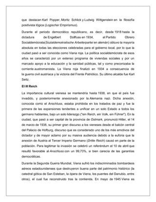 que destacan Karl Popper, Moritz Schlick y Ludwig Wittgenstein en la filosofía positivista lógica (Logischer Empirismus). Durante el periodo democrático republicano, es decir, desde 1918 hasta la dictadura de Engelbert Dollfuss en 1934, el Partido Obrero Socialdemócrata(Sozialdemokratische Arbeiterpartei en alemán) obtuvo la mayoría absoluta en todas las elecciones celebradas para el gobierno local, por lo que la ciudad pasó a ser conocida como Viena roja. La política socialdemócrata de esos años se caracterizó por un extenso programa de viviendas sociales y por un marcado apoyo a la educación y la sanidad públicas, tal y como preconizaba la corriente austromarxista. La Viena roja finalizó en 1934 a consecuencia de la guerra civil austríaca y la victoria del Frente Patriótico. Su último alcalde fue Karl Seitz. El III Reich La importancia cultural vienesa se mantendría hasta 1938, en que el país fue invadido, y posteriormente anexionado por la Alemania nazi. Dicha anexión, conocida como el Anschluss, estaba prohibida en los tratados de paz y fue la primera de las expansiones tendentes a unificar en un solo Estado a todos los germano hablantes, bajo un solo liderazgo ("ein Reich, ein Volk, ein Führer"). En la ciudad, que pasó a ser capital de la provincia de Ostmark, pronunció Hitler, el 14 de marzo de 1938, su primer gran discurso a los vieneses desde el balcón central del Palacio de Hofburg, discurso que es considerado uno de los más emotivos del dictador y de mayor aclamo por su masiva audiencia debido a la euforia que la anexión de Austria al Tercer Imperio Germano (Dritte Reich) causó en parte de la población. Para legitimar la invasión se celebró un referéndum el 10 de abril que resultó favorable al Anschluss con un 99,73%, si bien carecía de las garantías democráticas. Durante la Segunda Guerra Mundial, Viena sufrió los indiscriminados bombardeos aéreos estadounidenses que destruyeron buena parte del patrimonio histórico (la catedral gótica de San Esteban, la ópera de Viena, los puentes del Danubio, entre otros), el cual fue reconstruido tras la contienda. En mayo de 1945 Viena es  