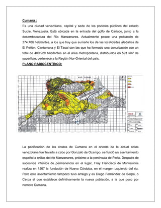 Cumaná : 
Es una ciudad venezolana, capital y sede de los poderes públicos del estado Sucre, Venezuela. Está ubicada en la entrada del golfo de Cariaco, junto a la desembocadura del Río Manzanares. Actualmente posee una población de 374.706 habitantes, a los que hay que sumarle los de las localidades aledañas de El Peñón, Cantarrana y El Tacal con las que ha formado una conurbación con un total de 480.928 habitantes en el área metropolitana, distribuidos en 591 km² de superficie, pertenece a la Región Nor-Oriental del país. 
PLANO RADIOCENTRICO: 
La pacificación de las costas de Cumana en el oriente de la actual costa venezolana fue llevada a cabo por Gonzalo de Ocampo, se fundó un asentamiento español a orillas del rio Manzanares, próximo a la península de Paria. Después de sucesivos intentos de permanencia en el lugar, Fray Francisco de Montesinos realiza en 1567 la fundación de Nueva Córdoba, en el margen izquierdo del rio. Pero este asentamiento tampoco tuvo arraigo y es Diego Fernández de Serpa, o Cerpa el que establece definitivamente la nueva población, a la que puso por nombre Cumana.  