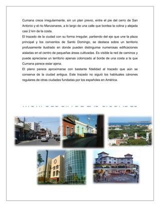 Cumana crece irregularmente, sin un plan previo, entre el pie del cerro de San Antonio y el rio Manzanares, a lo largo de una calle que bordea la colina y alejada casi 2 km de la costa. 
El trazado de la ciudad con su forma irregular, partiendo del eje que une la plaza principal y los conventos de Santo Domingo, se destaca sobre un territorio profusamente ilustrado en donde pueden distinguirse numerosas edificaciones aisladas en el centro de pequeñas áreas cultivadas. Es visible la red de caminos y puede apreciarse un territorio apenas colonizado al borde de una costa a la que Cumana parece estar ajena. El plano parece aproximarse con bastante fidelidad al trazado que aún se conserva de la ciudad antigua. Este trazado no siguió los habituales cánones regulares de otras ciudades fundadas por los españoles en América. 