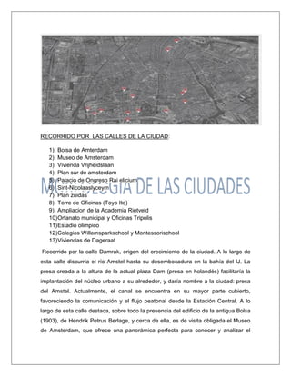 RECORRIDO POR LAS CALLES DE LA CIUDAD: 1) Bolsa de Amterdam 2) Museo de Amsterdam 3) Vivienda Vrijheidslaan 4) Plan sur de amsterdam 5) Palacio de Ongreso Rai elicium 6) Sint-Nicolaaslyceym 7) Plan zuidas 8) Torre de Oficinas (Toyo Ito) 9) Ampliacion de la Academia Rietveld 10) Orfanato municipal y Oficinas Tripolis 11) Estadio olimpico 12) Colegios Willemsparkschool y Montessorischool 13) Viviendas de Dageraat Recorrido por la calle Damrak, origen del crecimiento de la ciudad. A lo largo de esta calle discurría el río Amstel hasta su desembocadura en la bahía del IJ. La presa creada a la altura de la actual plaza Dam (presa en holandés) facilitaría la implantación del núcleo urbano a su alrededor, y daría nombre a la ciudad: presa del Amstel. Actualmente, el canal se encuentra en su mayor parte cubierto, favoreciendo la comunicación y el flujo peatonal desde la Estación Central. A lo largo de esta calle destaca, sobre todo la presencia del edificio de la antigua Bolsa (1903), de Hendrik Petrus Berlage, y cerca de ella, es de visita obligada el Museo de Amsterdam, que ofrece una panorámica perfecta para conocer y analizar el  