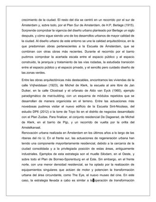 crecimiento de la ciudad. El resto del día se centró en un recorrido por el sur de Ámsterdam y, sobre todo, por el Plan Sur de Amsterdam, de H.P, Berlage (1915). Sorprende comprobar la vigencia del diseño urbano planteado por Berlage un siglo después, y cómo sigue siendo uno de los desarrollos urbanos de mayor calidad de la ciudad. Al diseño urbano de este entorno se une la calidad arquitectónica, en la que predominan obras pertenecientes a la Escuela de Ámsterdam, que se combinan con otras obras más recientes. Durante el recorrido por el barrio pudimos comprobar la acertada escala entre el espacio público y el espacio construido, la jerarquía y tratamiento de las vías rodadas, la estudiada transición entre el espacio público y el espacio privado, y el sencillo pero cuidado diseño de las zonas verdes. Entre las obras arquitectónicas más destacables, encontramos las viviendas de la calle Vrijheidslaan (1923), de Michel de Klerk, la escuela al aire libre de Jan Duiker, en la calle Cliostraat y el orfanato de Aldo van Eyck (1960), ejemplo paradigmático de mat-building, con un esquema de módulos repetidos que se desarrollan de manera organicista en el terreno. Entre las actuaciones más novedosas pudimos visitar el nuevo edificio de la Escuela Sint-Nicolass, del estudio DP6 (2012) o la torre de Toyo Ito en el distrito de negocios desarrollado con el Plan Zuidas. Para finalizar, el conjunto residencial De Dageerad, de Michel de Klerk, en el barrio de Pijp, y un recorrido de vuelta por la orilla del Amstelkanaal. Renovación urbana realizada en Ámsterdam en los últimos años a lo largo de las riberas del río IJ. En el frente sur, las actuaciones de regeneración urbana han tenido una componente mayoritariamente residencial, debido a la cercanía de la ciudad consolidada y a la privilegiada posición de estas áreas, antiguamente industriales. Ejemplos de esta estrategia son el muelle Silodam, en el Oeste, y sobre todo el Plan de Borneo-Sporenburg en el Este. Sin embargo, en el frente norte, con una menor densidad residencial, se ha optado por la realización de equipamientos singulares que actúen de motor y potencien la transformación urbana del área circundante, como The Eye, el nuevo museo del cine. En este caso, la estrategia llevada a cabo es similar a la operación de transformación  