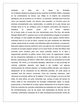 realizada en Oslo, con la ópera de Snohetta. En el Silodam destaca la presencia de las viviendas de MVRDV (2002), inspiradas en los contenedores de barcos, que refleja en el exterior las variaciones tipológicas que se producen en el interior. La actuación, pensada para funcionar como una pequeña ciudad, con diveros usos previstos, no funciona como tal, teniendo principalmente usos residenciales. La cubierta de la gran terraza que emerge hacia el río se configura como el espacio comunitario del conjunto y establece la relación visual con el frente ribereño. En el frente norte, el museo del cine, denominado como The Eye, del estudio Delugan Meissl (2011), aparece como un hito arquitectónico singular en el exterior. Sin embargo, lo más notable del edificio resulta su gran espacio central interior, orientado hacia el río que se eleva, creando una gran escalinata con diferentes niveles, desde donde se accede a las diferentes salas de exhibición y proyección. Este gran espacio funciona asimismo como una sala de cine, donde la proyección consiste en el propio espacio central y el río como fondo. El éxito del edificio está sirviendo como revulsivo para una mayor actividad urbana en el área y seguramente permitirá al edificio actuar como motor de regeneración urbana. De las actuaciones realizadas en el Este destaca el plan para los muelles de Borneo y Sporenburg, de West 8, (1993-1997). Este plan se caracteriza por la alta densidad, 100 viv/ha, y la diversidad tipológica, alternando un alto porcentaje de vivienda unifamiliar adosada, más ligada a los muelles, con algunas construcciones de vivienda colectiva. La iniciativa pública del plan, que incluyó la designación de los arquitectos de las diferentes parcelas, sin duda ayudó al resultado final del entorno construido. Entre las viviendas colectivas, cabe mencionar el conocido edificio de "la ballena", Fritz van Dongen y la torre de Wiel Arets. En esta última, se pudo comprobar que, aunque el paso del tiempo ha hecho mella en los cerramientos de hormigón prefabricado negro, la escala, proporciones y rotundidad de la pieza siguen destacando en el conjunto urbano. Entre los conjuntos de viviendas unifamiliares los realizados por José Luis Mateo o De Architectengroep. Una de las áreas más destacables de Borneo son las viviendas unifamiliares adosadas de la calle Scheepstimmermanstraat, donde las  