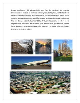 únicas condiciones del planeamiento eran las de mantener las mismas dimensiones de parcela, la altura de cornisa y la cubierta plana, dando libertad a todos los demás parámetros, lo que resulta en una amplia variedad dentro de un conjunto homogéneo.ecorrido por el Funenpark, un desarrollo urbano reciente de Fritz van Dongen y LandLab, entre 1999 y 2010, en el que se ha apostado por la fragmentación edificatoria en el interior y un edificio muro que hace de barrera frente al exterior. Sin embargo, la excesiva variación y el diseño urbano no logran crear un gran entorno urbano. 
 