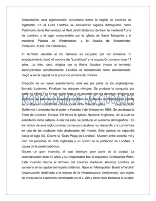 Actualmente, esta aglomeración conurbana forma la región de Londres de Inglaterra. En el Gran Londres se encuentran lugares distinguidos como Patrimonio de la Humanidad, el Real Jardín Botánico de Kew, la medieval Torre de Londres; y el lugar comprendido por la Iglesia de Santa Margarita y el medieval Palacio de Westminster, y la Abadía de Westminster. Población: 8.346.137 Habitantes. El territorio aledaño al río Támesis es ocupado por los romanos. El emplazamiento tomó el nombre de “Londinium” y la ocupación romana duró 17 años. La tribu Iceni, dirigida por la Reina Boudica invade el territorio, destruyéndolo completamente. Londres es reconstruido como asentamiento. Llegó a ser la capital de la provincia romana de Britania. 
Creación de un nuevo asentamiento, esta vez por parte de los anglosajones, llamado Ludenwic. Finalizan los ataques vikingos. Se produce la conquista por parte de Alfred The Great, quien llega a un acuerdo con los daneses, dirigidos por Guthrum. Se establece la importancia política de la Abadía de Westminster, donde se produjeron importantes coronaciones de la realeza inglesa. Llega al poder Guillermo I, arrebatando el poder a Haroldo II de Wessex en 1066. Se construye la Torre de Londres. Enrique VIII funda la Iglesia Nacional Anglicana, de la cual se estableció como cabeza. A raíz de esto, se produce un aumento demográfico. En los inicios de este siglo Londres comienza a acelerar su desarrollo y a convertirse en una de las ciudades más destacadas del mundo. Este avance se expandió hasta el siglo XX. Ocurre la “Gran Plaga de Londres”. Mueren entre setenta mil y cien mil personas de toda Inglaterra y un quinto de la población de Londres, a causa de la peste bubónica. 
Ocurre un gran incendio, el cual destruye gran parte de la ciudad. La reconstrucción duró 10 años y su responsable fue el arquitecto Christopher Wren. Este incendio marca el término del Londres medieval. (Inicios) Londres se convierte en la capital del imperio británico. Nace el “Metropolitan Board of Works” (organización destinada a la mejora de la infraestructura londinense), con objeto de encausar la expansión comenzada en el s. XIII y hacer más llamativa la ciudad.  