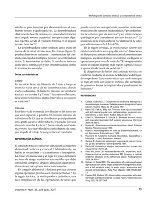 Morfología del conducto torácico y su importancia clínica




subclavia, para terminar por abocamiento en el con-         puede ocurrir en esofagectomía, resección pulmonar,
ﬂuente venoso yugulosubclavio. La desembocadura             resecciones de tumores mediastínicos,15 procedimien-
clásicamente descrita es única, con un conducto torácico    tos de columna por vía anterior16 y en intervenciones
en el ángulo venoso izquierdo;4 aunque existen algu-        quirúrgicas por aneurismas aórticos torácicos.17 La
nos reportes donde el conducto termina en el ángulo         incidencia de la lesión en tórax por cualquiera de estos
venoso derecho.10,11                                        procedimientos es de 0.24 a 0.5%.
   La desembocadura como conducto único existe en              En la región cervical, la lesión puede ocurrir por
menos de la mitad de los casos. En el resto (ﬁgura 3),      cateterización de la vena yugular interna,2 disecciones
pueden darse estas variantes: 1) terminación del con-       en bloque para retirar nódulos tuberculosos o tumores
ducto con cayados múltiples, pero con desembocadura         malignos, escalenectomías, resecciones esofágicas u
única; 2) terminación en delta; 3) conducto torácico        operaciones para tratar la tortícolis.18 El riesgo también
doble en su terminación y con desembocadura doble;          existe al realizar biopsias en la región supraclavicular
4) terminación en araña.                                    u operación de la arteria vertebral.19
                                                               El diagnóstico de lesión del conducto torácico se
Otras características                                       conﬁrma mediante el análisis de laboratorio del líqui-
                                                            do sospechoso. Las características que conﬁrman que
Calibre                                                     se trata de linfa son: aspecto lechoso, alto contenido
En su inicio tiene un diámetro de 5 mm y luego se           de grasas en forma de triglicéridos y predominio de
estrecha hasta cerca de su desembocadura, donde             linfocitos.2
vuelve a dilatarse. El diámetro máximo del conducto
torácico varía entre 1 y 7 mm.12 Su curso es ﬂexuoso,       REFERENCIAS
tiene estrechamientos a ciertos intervalos y su aspecto
es varicoso.13                                              1.  Calleja y Sánchez J. Compendio de anatomía descriptiva y
                                                                de embriología humanas. Establecimiento tipográﬁco Cuarta
                                                                edición. Madrid: Hijos de JA García 1901.
Válvulas
                                                            2. Kwon SS, Falk A, Mitty HA. Thoracic duct injury associated
Está descrita la existencia de válvulas en las zonas en         with left internal jugular vein catheterization: anatomic con-
que está expuesto a presión. El número máximo de                siderations. J Vasc Interv Radiol 2002;13:337-9.
                                                            3. Chen H, Shoumura S, Emura S. Bilateral thoracic ducts
válvulas es de 13, que se distribuyen principalmente
                                                                with coexistent persistent left superior vena cava. Clin Anat
en la parte superior del conducto, separadas por una            2006;19:350-3.
distancia de entre 4 y 8 cm.12 En su entrada en el siste-   4. Moore KL. Anatomía con orientación clínica. 4a ed. Editorial
ma venoso hay una válvula bicúspide frente a la vena,           Médica Panamericana 1999.
                                                            5. Kobik S. Atlas fotográﬁco en color de anatomía humana. 1a
que impide el reﬂujo de sangre hacia el conducto.               ed. Barcelona: Editorial Labor 1969.
                                                            6. Rouviere H. Anatomía humana descriptiva, topográﬁca y
IMPORTANCIA CLÍNICA                                             funcional. 11a ed. Barcelona: Masson.
                                                            7. Gartner E. Anatomía, estudio por regiones del cuerpo huma-
                                                                no. 2a ed. Barcelona: Salvat Editores 1971.
El conducto torácico puede ser dañado en las regiones       8. Davis HK. A statistical study of the thoracic duct in man. Am
abdominal, torácica y cervical. Habitualmente, su               J Anat 1915;17:211-44.
                                                            9. Pinto PS, Sirlin CB, Andrade-Barreto OA, Brown MA, et al.
lesión es secundaria a traumatismos o iatrogenias.
                                                                Cisterna chyli at routine abdominal MR imaging: a normal
La disección minuciosa y el ligar los vasos linfáticos          anatomic structure in the retrocrural space. Radiographics
en áreas de riesgo anatómico son medidas que debe               2004;24:809-17.
considerar siempre el cirujano al realizar algún proce-     10. Nathan H, Seidel MR. The association of a retroesophageal
                                                                right subclavian artery, a right-sided terminating thoracic duct,
dimiento en las regiones antes mencionadas.                     and a left vertebral artery of aortic origin: anatomical and
   En la región abdominal la lesión se produce durante          clinical considerations. Acta Anat (Basel) 1983;117(4):362-
alguna operación gástrica o en el retroperitoneo.14 En          73.
                                                            11. Epstein DA, Debord JR. Abnormalities associated with abe-
la región torácica, la lesión produce quilotórax, una           rrant right subclavian arteries ¾a case report. Vasc Endovasc
rara complicación de las operaciones de tórax que               Surg 2002;36:297-303.



Volumen 9, Núm. 35, abril-junio, 2007                                                                                        75
 