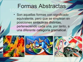Formas Abstractas
• Son aquellas formas con significado
  equivalente, pero que se emplean en
  posiciones sintácticas distintas,
  perteneciendo cada una, por tanto, a
  una diferente categoría gramatical.
 